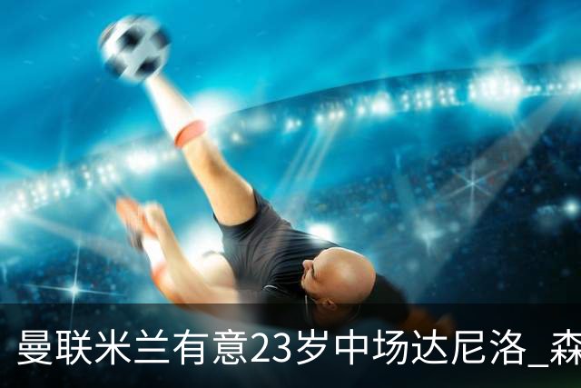 曼联米兰有意23岁中场达尼洛 森林要价约4000万欧